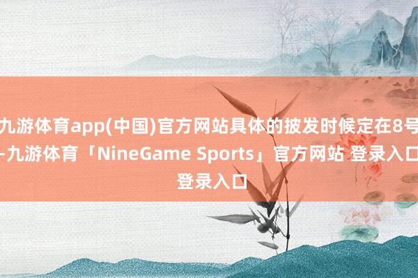 九游体育app(中国)官方网站具体的披发时候定在8号-九游体育「NineGame Sports」官方网站 登录入口