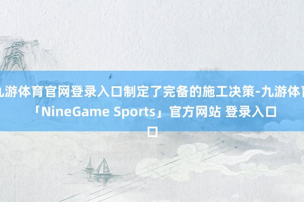 九游体育官网登录入口制定了完备的施工决策-九游体育「NineGame Sports」官方网站 登录入口