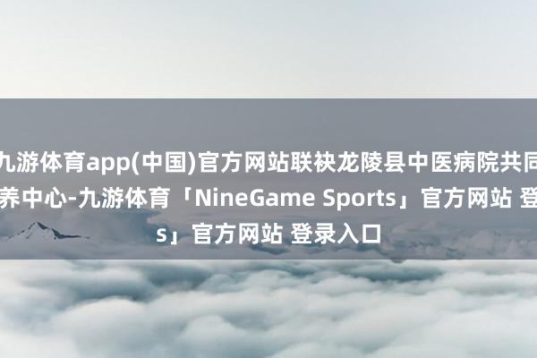 九游体育app(中国)官方网站联袂龙陵县中医病院共同创立康养中心-九游体育「NineGame Sports」官方网站 登录入口