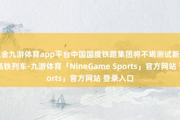 现金九游体育app平台中国国度铁路集团将不竭测试新式CR450高铁列车-九游体育「NineGame Sports」官方网站 登录入口