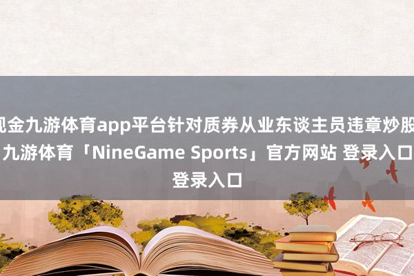 现金九游体育app平台针对质券从业东谈主员违章炒股-九游体育「NineGame Sports」官方网站 登录入口