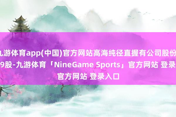 九游体育app(中国)官方网站高海纯径直握有公司股份18079股-九游体育「NineGame Sports」官方网站 登录入口