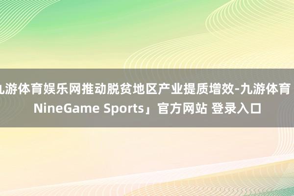 九游体育娱乐网推动脱贫地区产业提质增效-九游体育「NineGame Sports」官方网站 登录入口