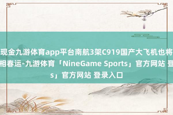 现金九游体育app平台南航3架C919国产大飞机也将首度亮相春运-九游体育「NineGame Sports」官方网站 登录入口