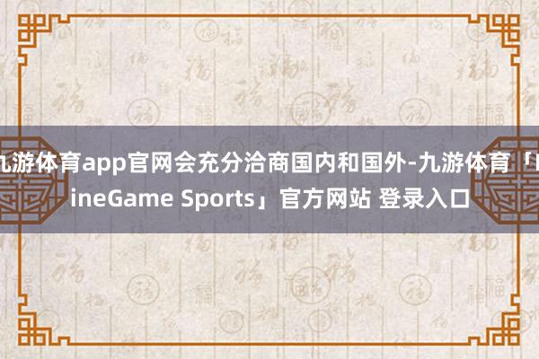 九游体育app官网会充分洽商国内和国外-九游体育「NineGame Sports」官方网站 登录入口
