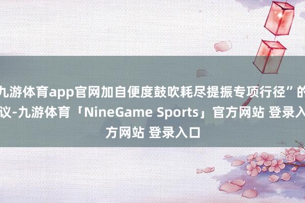 九游体育app官网加自便度鼓吹耗尽提振专项行径”的建议-九游体育「NineGame Sports」官方网站 登录入口