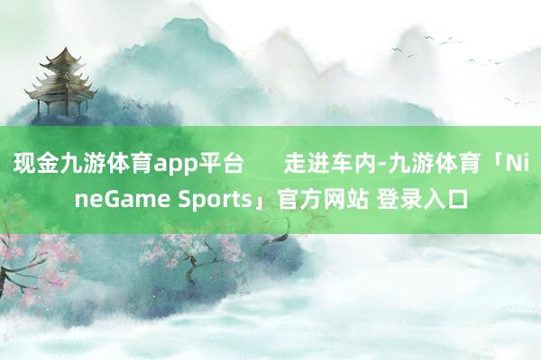 现金九游体育app平台      走进车内-九游体育「NineGame Sports」官方网站 登录入口