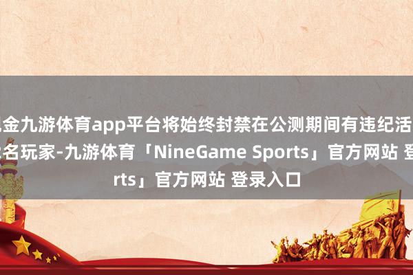 现金九游体育app平台将始终封禁在公测期间有违纪活动的1202名玩家-九游体育「NineGame Sports」官方网站 登录入口