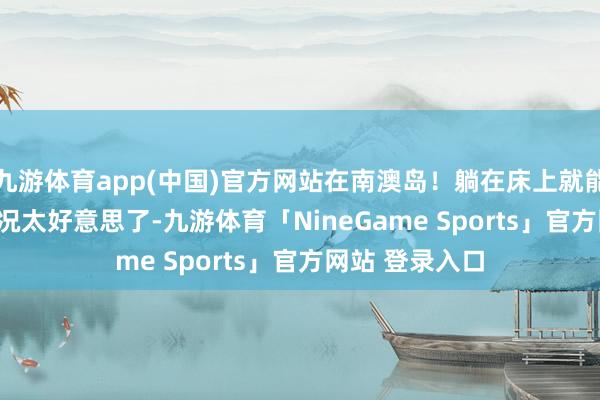 九游体育app(中国)官方网站在南澳岛！躺在床上就能看海，live实况太好意思了-九游体育「NineGame Sports」官方网站 登录入口