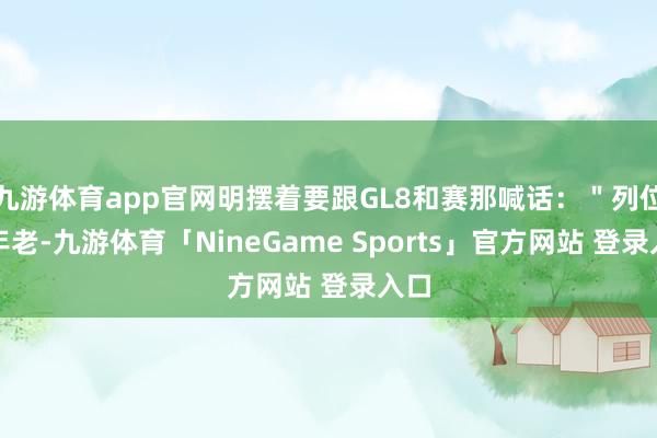 九游体育app官网明摆着要跟GL8和赛那喊话：＂列位老年老-九游体育「NineGame Sports」官方网站 登录入口
