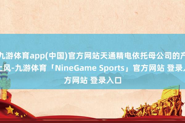 九游体育app(中国)官方网站天通精电依托母公司的产业上风-九游体育「NineGame Sports」官方网站 登录入口