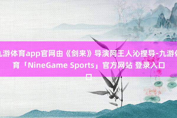 九游体育app官网由《剑来》导演阿王人沁捏导-九游体育「NineGame Sports」官方网站 登录入口