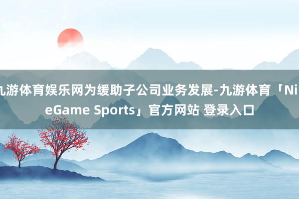 九游体育娱乐网为缓助子公司业务发展-九游体育「NineGame Sports」官方网站 登录入口