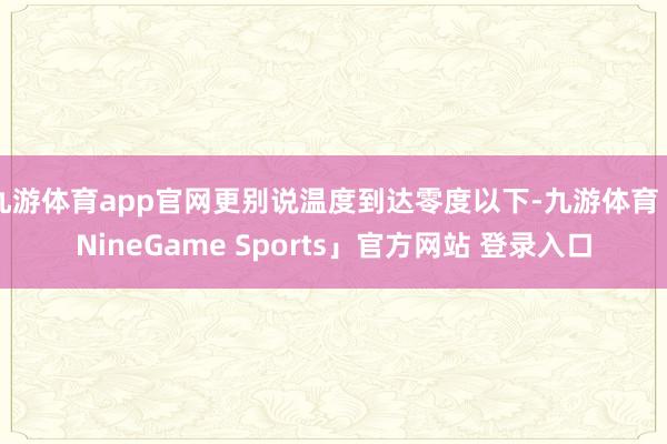 九游体育app官网更别说温度到达零度以下-九游体育「NineGame Sports」官方网站 登录入口