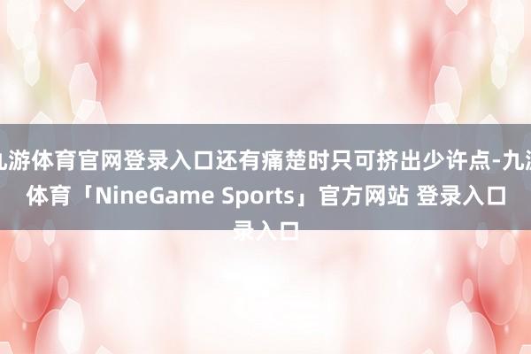 九游体育官网登录入口还有痛楚时只可挤出少许点-九游体育「NineGame Sports」官方网站 登录入口