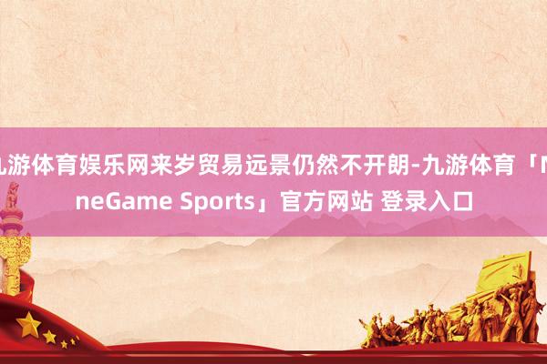 九游体育娱乐网来岁贸易远景仍然不开朗-九游体育「NineGame Sports」官方网站 登录入口