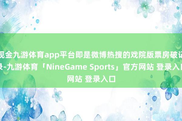 现金九游体育app平台即是微博热搜的戏院版票房破记录-九游体育「NineGame Sports」官方网站 登录入口