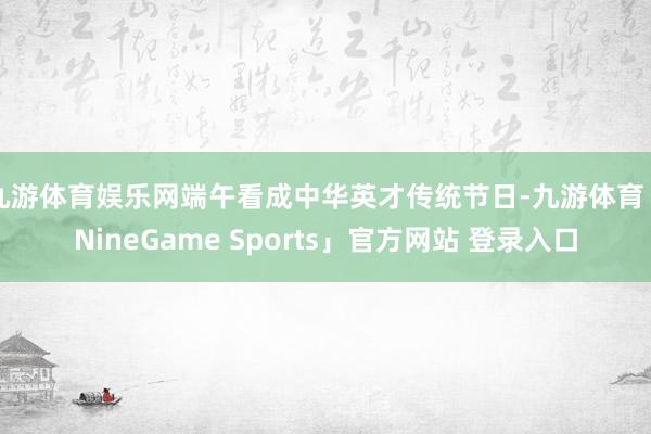 九游体育娱乐网端午看成中华英才传统节日-九游体育「NineGame Sports」官方网站 登录入口