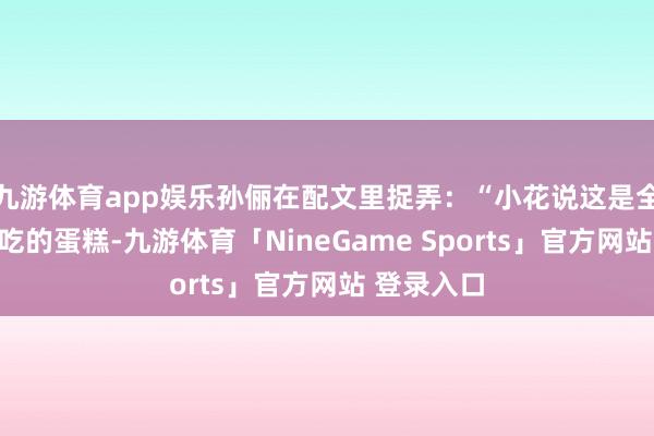 九游体育app娱乐孙俪在配文里捉弄：“小花说这是全国上最佳吃的蛋糕-九游体育「NineGame Sports」官方网站 登录入口
