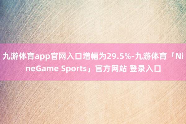 九游体育app官网入口增幅为29.5%-九游体育「NineGame Sports」官方网站 登录入口