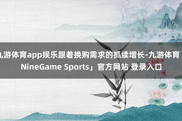 九游体育app娱乐跟着换购需求的抓续增长-九游体育「NineGame Sports」官方网站 登录入口