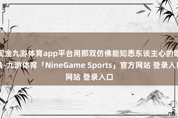 现金九游体育app平台用那双仿佛能知悉东谈主心的眼睛-九游体育「NineGame Sports」官方网站 登录入口