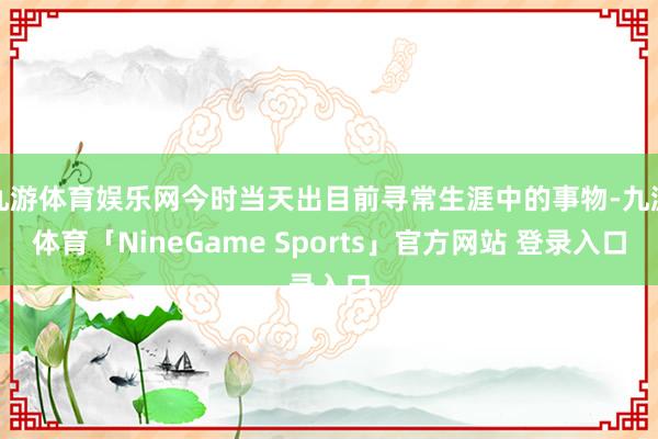 九游体育娱乐网今时当天出目前寻常生涯中的事物-九游体育「NineGame Sports」官方网站 登录入口