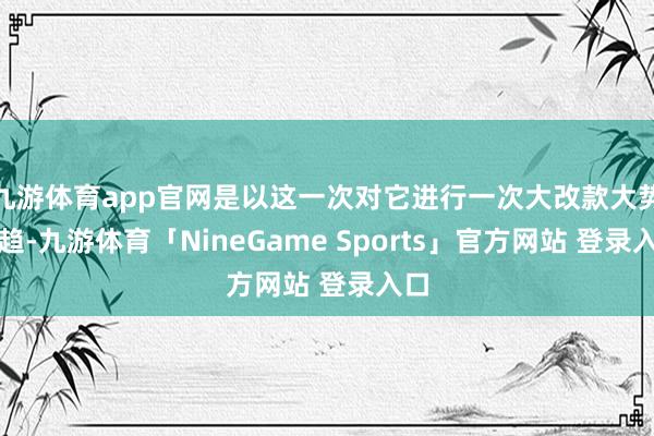 九游体育app官网是以这一次对它进行一次大改款大势所趋-九游体育「NineGame Sports」官方网站 登录入口