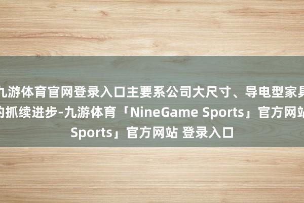 九游体育官网登录入口主要系公司大尺寸、导电型家具产能产量的抓续进步-九游体育「NineGame Sports」官方网站 登录入口