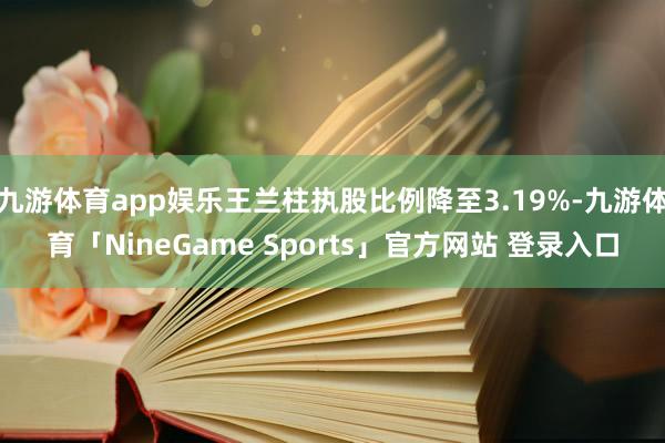 九游体育app娱乐王兰柱执股比例降至3.19%-九游体育「NineGame Sports」官方网站 登录入口