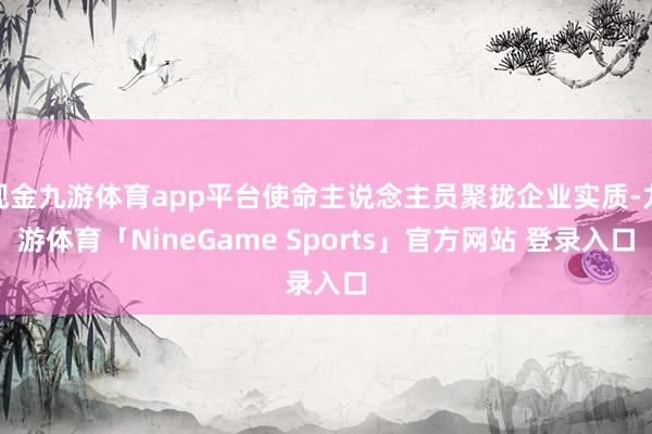 现金九游体育app平台使命主说念主员聚拢企业实质-九游体育「NineGame Sports」官方网站 登录入口