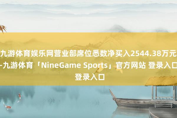 九游体育娱乐网营业部席位悉数净买入2544.38万元-九游体育「NineGame Sports」官方网站 登录入口