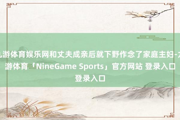 九游体育娱乐网和丈夫成亲后就下野作念了家庭主妇-九游体育「NineGame Sports」官方网站 登录入口