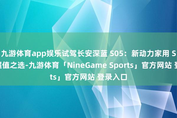 九游体育app娱乐试驾长安深蓝 S05：新动力家用 SUV 