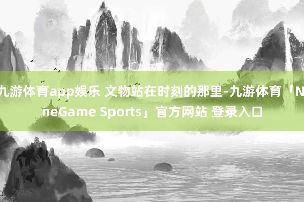 九游体育app娱乐 文物站在时刻的那里-九游体育「NineG
