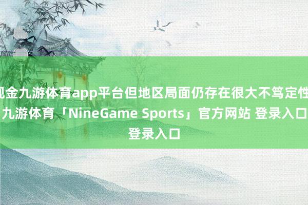 现金九游体育app平台但地区局面仍存在很大不笃定性-九游体育