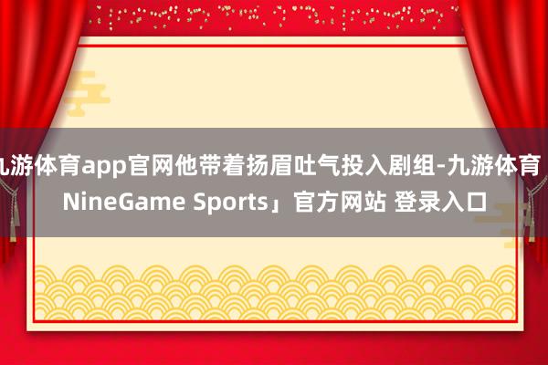 九游体育app官网他带着扬眉吐气投入剧组-九游体育「Nine