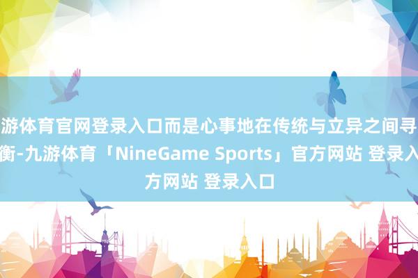 九游体育官网登录入口而是心事地在传统与立异之间寻求均衡-九游