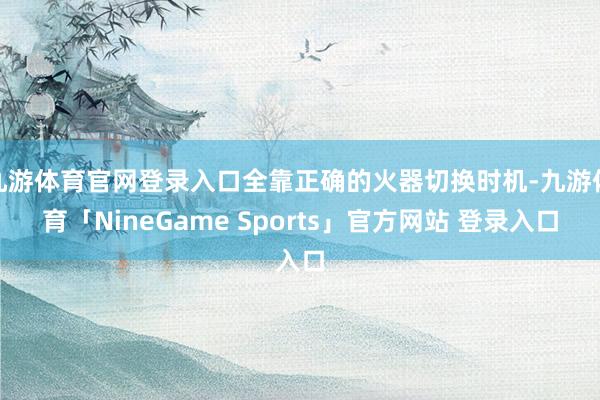九游体育官网登录入口全靠正确的火器切换时机-九游体育「Nin