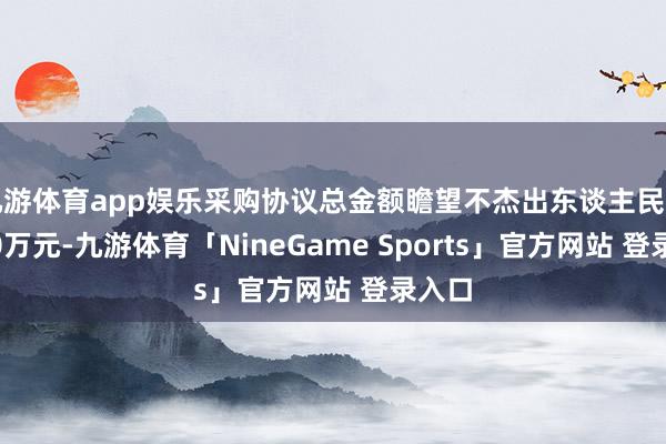 九游体育app娱乐采购协议总金额瞻望不杰出东谈主民币7150