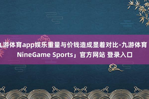 九游体育app娱乐重量与价钱造成显着对比-九游体育「Nine