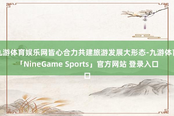 九游体育娱乐网皆心合力共建旅游发展大形态-九游体育「Nine