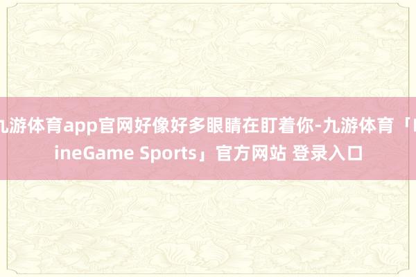 九游体育app官网好像好多眼睛在盯着你-九游体育「NineG
