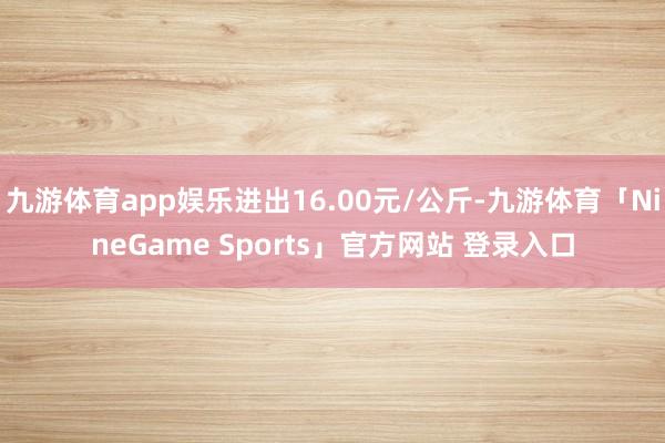 九游体育app娱乐进出16.00元/公斤-九游体育「Nine