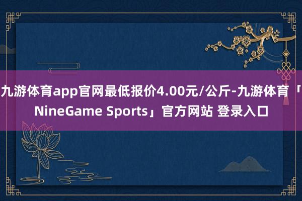 九游体育app官网最低报价4.00元/公斤-九游体育「Nin