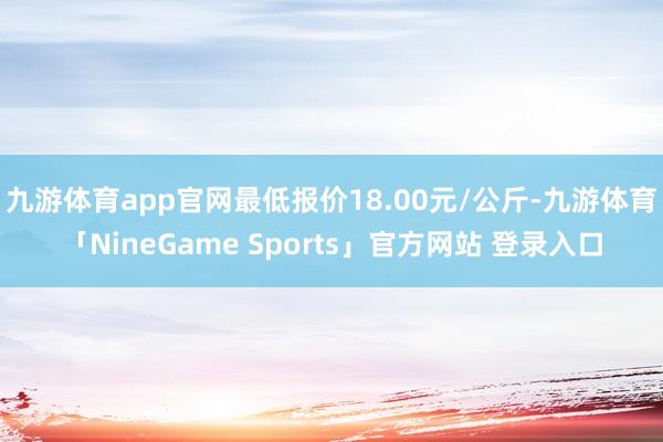 九游体育app官网最低报价18.00元/公斤-九游体育「Ni