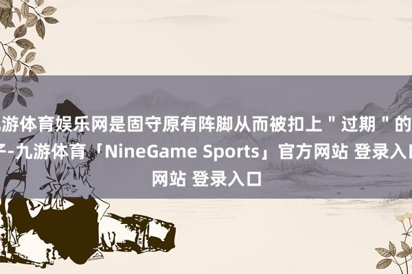 九游体育娱乐网是固守原有阵脚从而被扣上＂过期＂的帽子-九游体