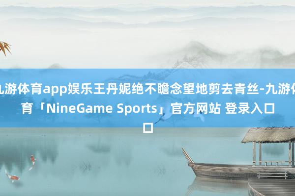 九游体育app娱乐王丹妮绝不瞻念望地剪去青丝-九游体育「Ni
