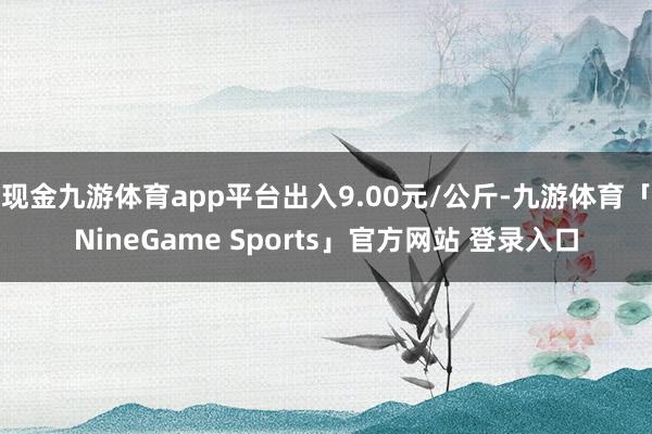 现金九游体育app平台出入9.00元/公斤-九游体育「NineGame Sports」官方网站 登录入口