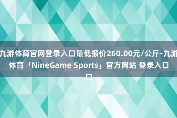 九游体育官网登录入口最低报价260.00元/公斤-九游体育「NineGame Sports」官方网站 登录入口